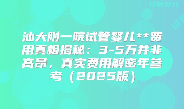 汕大附一院试管婴儿**费用真相揭秘：3-5万并非高昂，真实费用解密年参考（2025版）