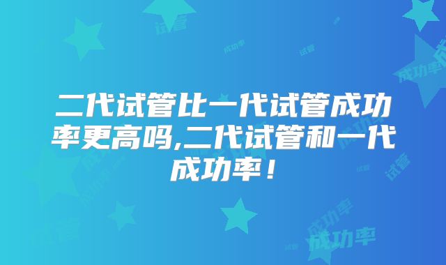 二代试管比一代试管成功率更高吗,二代试管和一代成功率！