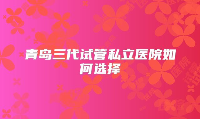 青岛三代试管私立医院如何选择
