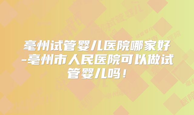 毫州试管婴儿医院哪家好-亳州市人民医院可以做试管婴儿吗!