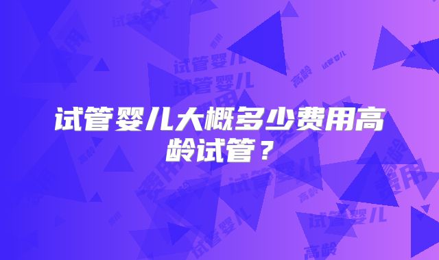 试管婴儿大概多少费用高龄试管?