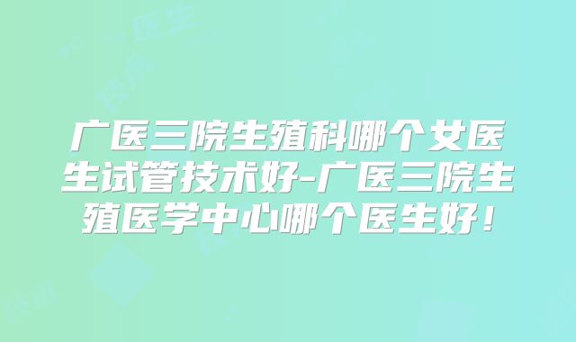 广医三院生殖科哪个女医生试管技术好-广医三院生殖医学中心哪个医生好!