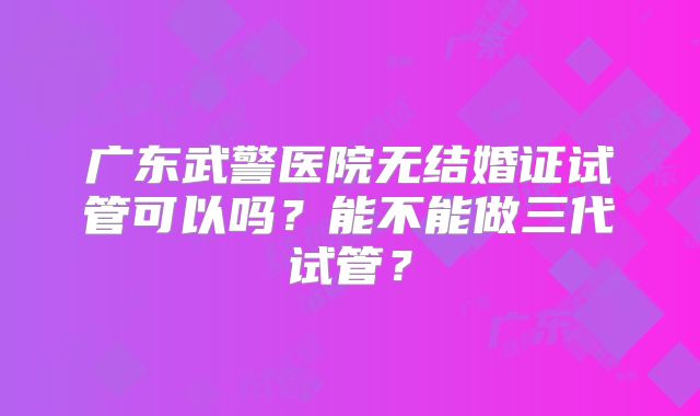 广东武警医院无结婚证试管可以吗?能不能做三代试管?