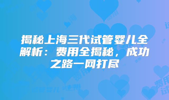 揭秘上海三代试管婴儿全解析：费用全揭秘，成功之路一网打尽