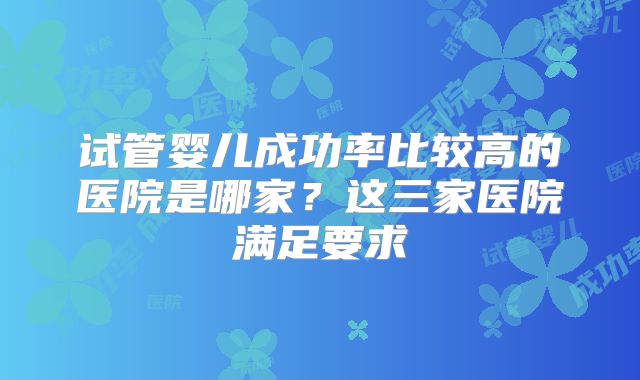 试管婴儿成功率比较高的医院是哪家?这三家医院满足要求
