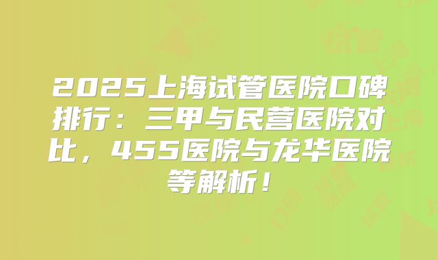 2025上海试管医院口碑排行:三甲与民营医院对比,455医院与龙华医院等解析!