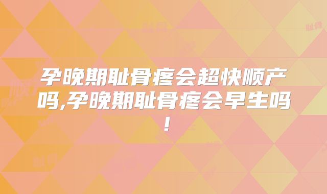 孕晚期耻骨疼会超快顺产吗,孕晚期耻骨疼会早生吗!