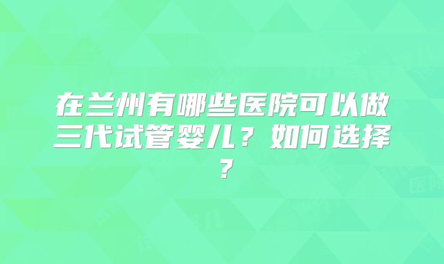 在兰州有哪些医院可以做三代试管婴儿？如何选择？
