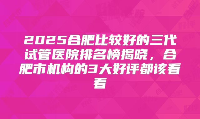2025合肥比较好的三代试管医院排名榜揭晓,合肥市机构的3大好评都该看看