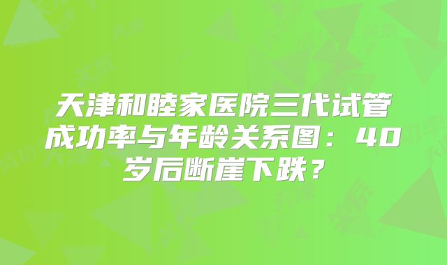 天津和睦家医院三代试管成功率与年龄关系图：40岁后断崖下跌？