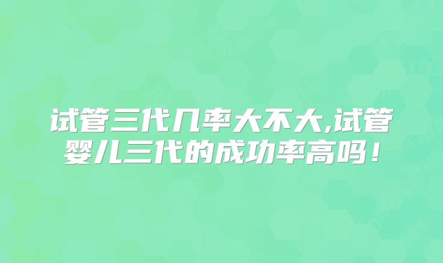 试管三代几率大不大,试管婴儿三代的成功率高吗！
