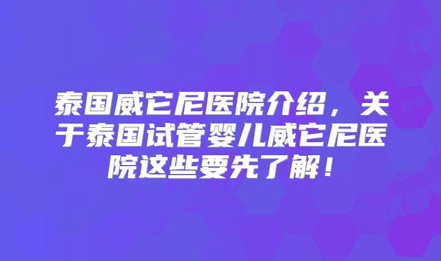 泰国威它尼医院介绍,关于泰国试管婴儿威它尼医院这些要先了解!