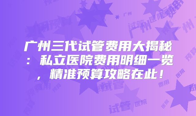 广州三代试管费用大揭秘：私立医院费用明细一览，精准预算攻略在此！