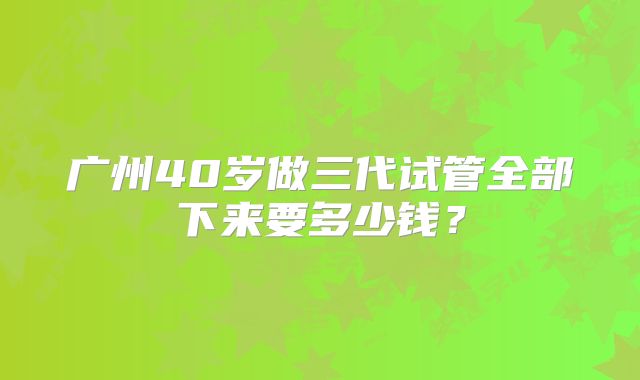 广州40岁做三代试管全部下来要多少钱？
