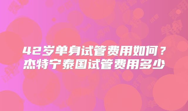 42岁单身试管费用如何？杰特宁泰国试管费用多少