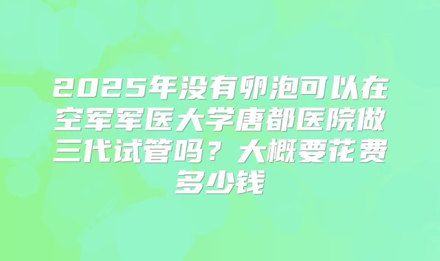 2025年没有卵泡可以在空军军医大学唐都医院做三代试管吗？大概要花费多少钱