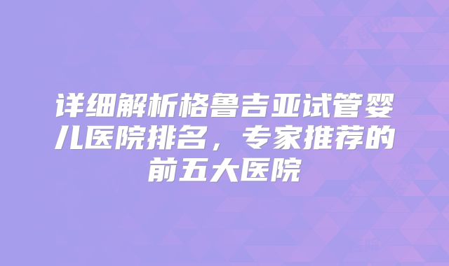 详细解析格鲁吉亚试管婴儿医院排名，专家推荐的前五大医院