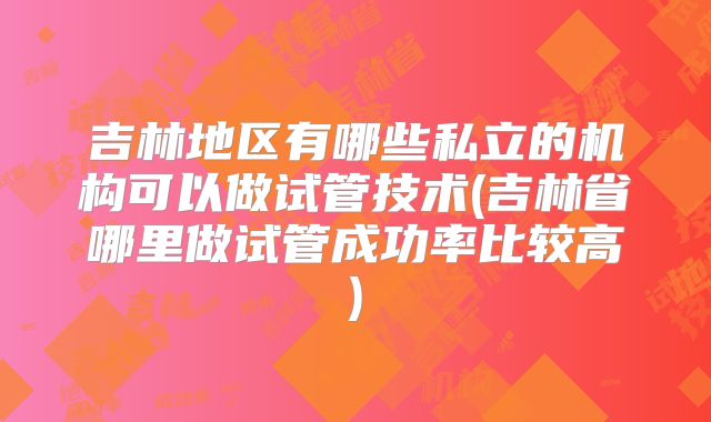 吉林地区有哪些私立的机构可以做试管技术(吉林省哪里做试管成功率比较高)