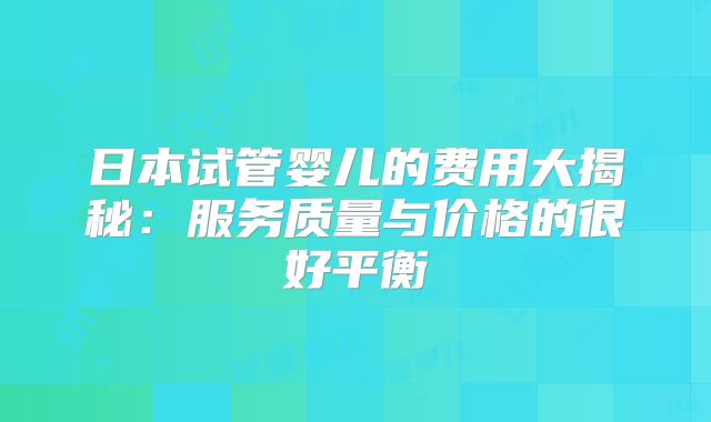日本试管婴儿的费用大揭秘:服务质量与价格的很好平衡