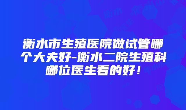 衡水市生殖医院做试管哪个大夫好-衡水二院生殖科哪位医生看的好！