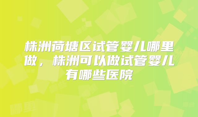 株洲荷塘区试管婴儿哪里做,株洲可以做试管婴儿有哪些医院