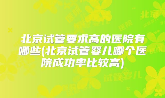 北京试管要求高的医院有哪些(北京试管婴儿哪个医院成功率比较高)