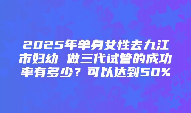 2025年单身女性去九江市妇幼 做三代试管的成功率有多少？可以达到50%