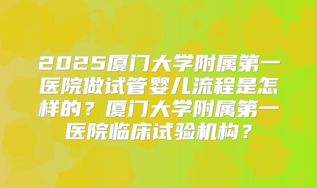 2025厦门大学附属第一医院做试管婴儿流程是怎样的？厦门大学附属第一医院临床试验机构？
