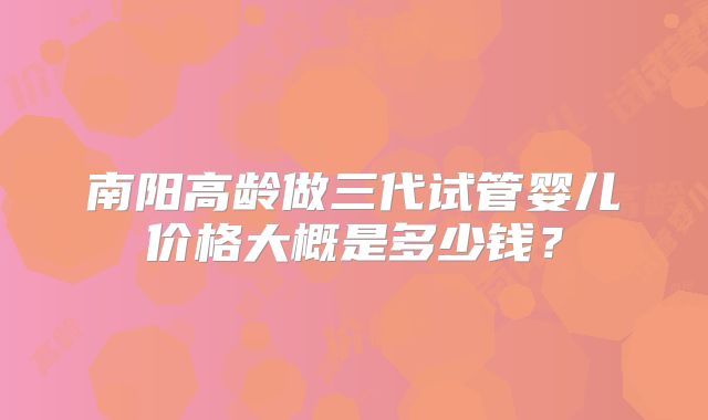 南阳高龄做三代试管婴儿价格大概是多少钱？