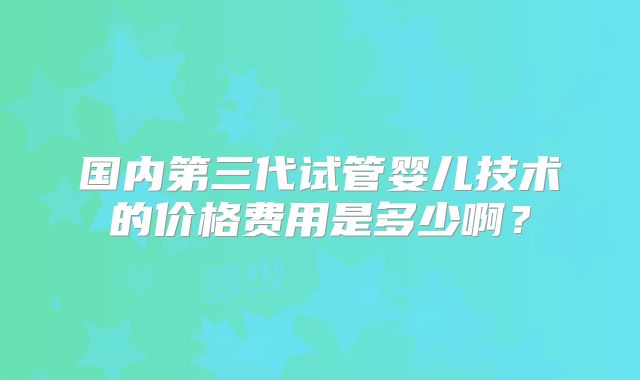 国内第三代试管婴儿技术的价格费用是多少啊?