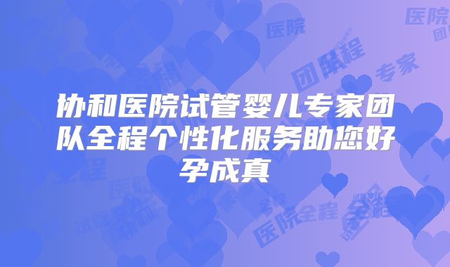 协和医院试管婴儿专家团队全程个性化服务助您好孕成真