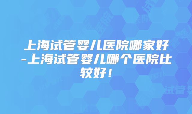 上海试管婴儿医院哪家好-上海试管婴儿哪个医院比较好!