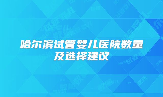 哈尔滨试管婴儿医院数量及选择建议