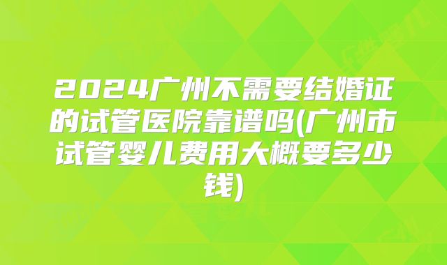 2024广州不需要结婚证的试管医院靠谱吗(广州市试管婴儿费用大概要多少钱)