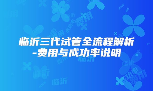 临沂三代试管全流程解析-费用与成功率说明