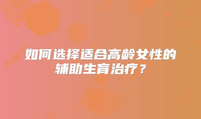 如何选择适合高龄女性的辅助生育治疗？
