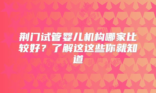 荆门试管婴儿机构哪家比较好？了解这这些你就知道