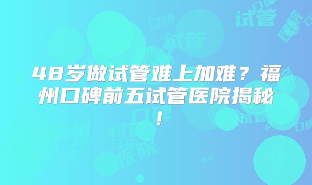 48岁做试管难上加难？福州口碑前五试管医院揭秘！