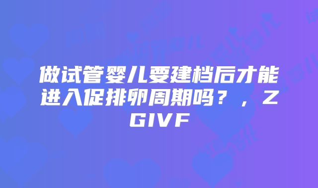 做试管婴儿要建档后才能进入促排卵周期吗?,ZGIVF