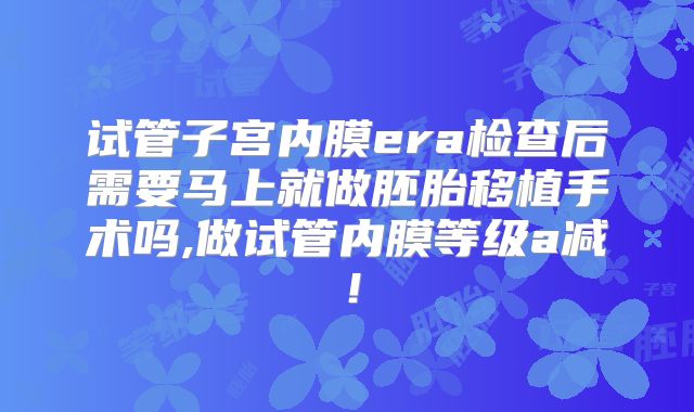 试管子宫内膜era检查后需要马上就做胚胎移植手术吗,做试管内膜等级a减！