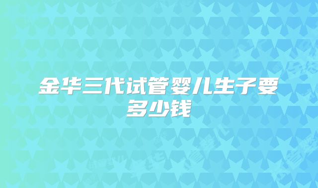 金华三代试管婴儿生子要多少钱