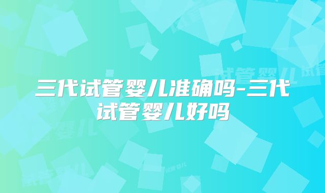 三代试管婴儿准确吗-三代试管婴儿好吗