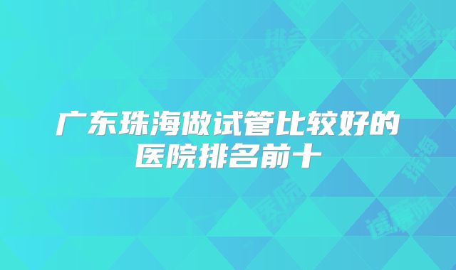 广东珠海做试管比较好的医院排名前十