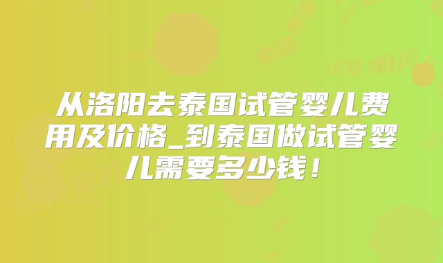从洛阳去泰国试管婴儿费用及价格_到泰国做试管婴儿需要多少钱!