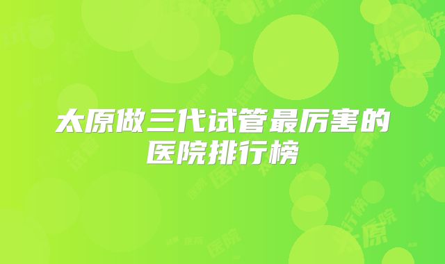 太原做三代试管最厉害的医院排行榜