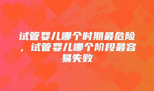 试管婴儿哪个时期最危险，试管婴儿哪个阶段最容易失败