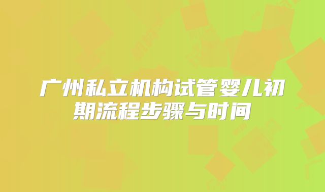 广州私立机构试管婴儿初期流程步骤与时间