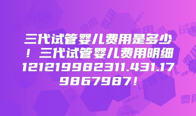 三代试管婴儿费用是多少！三代试管婴儿费用明细121219982311.431.179867987！