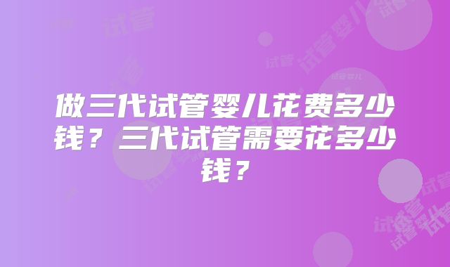 做三代试管婴儿花费多少钱?三代试管需要花多少钱?