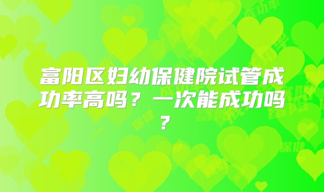 富阳区妇幼保健院试管成功率高吗？一次能成功吗？